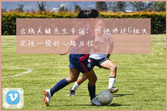 出线关键先生专访：听他讲述G组决定性一役的心路历程