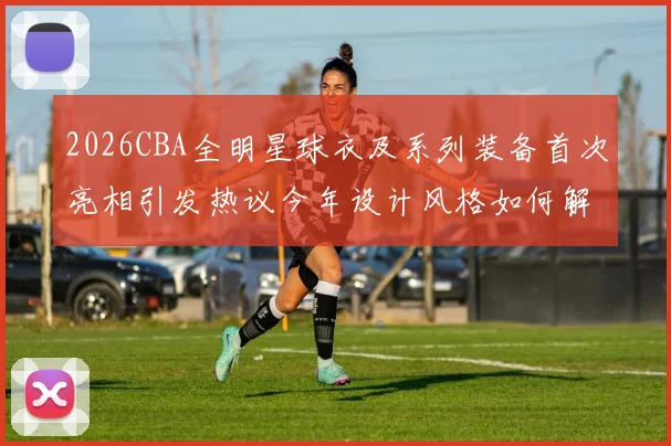 2026CBA全明星球衣及系列装备首次亮相引发热议今年设计风格如何解析