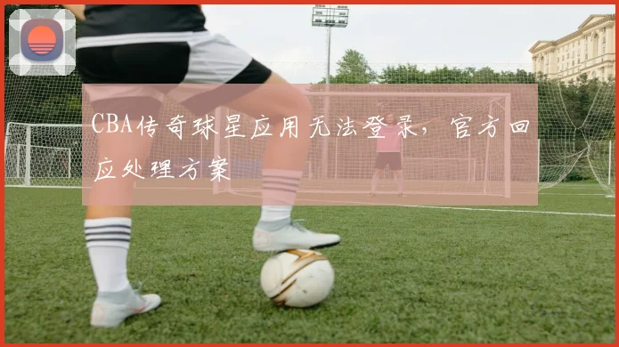 CBA传奇球星应用无法登录，官方回应处理方案