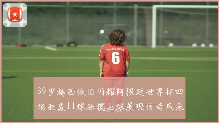 39岁梅西依旧闪耀阿根廷世界杯四场狂轰11球独揽七球展现传奇风采