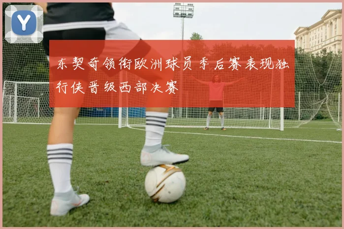 东契奇领衔欧洲球员季后赛表现独行侠晋级西部决赛