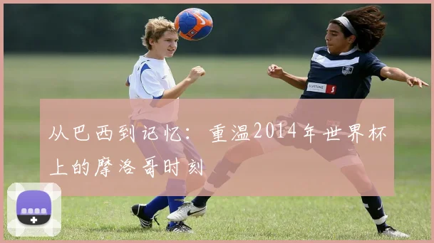 从巴西到记忆：重温2014年世界杯上的摩洛哥时刻