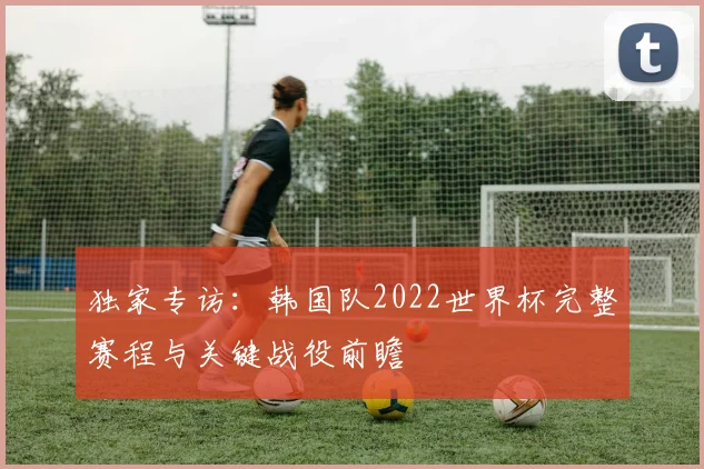 独家专访：韩国队2022世界杯完整赛程与关键战役前瞻