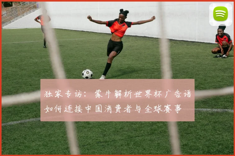 独家专访：蒙牛解析世界杯广告语如何连接中国消费者与全球赛事