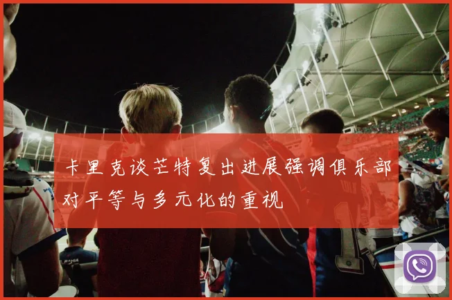 卡里克谈芒特复出进展强调俱乐部对平等与多元化的重视