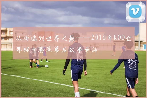 从海选到世界之巅——2016年KOD世界杯全赛果幕后故事专访