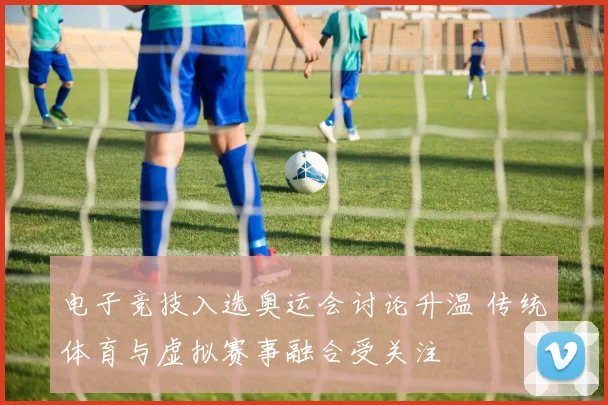 电子竞技入选奥运会讨论升温 传统体育与虚拟赛事融合受关注